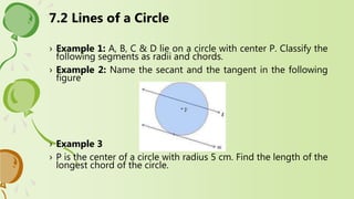 7.2 Lines of a Circle
› Example 1: A, B, C & D lie on a circle with center P. Classify the
following segments as radii and chords.
› Example 2: Name the secant and the tangent in the following
figure
› Example 3
› P is the center of a circle with radius 5 cm. Find the length of the
longest chord of the circle.
 