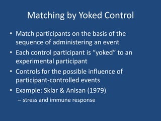 Matching by Yoked Control
• Match participants on the basis of the
  sequence of administering an event
• Each control participant is “yoked” to an
  experimental participant
• Controls for the possible influence of
  participant-controlled events
• Example: Sklar & Anisan (1979)
  – stress and immune response
 