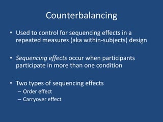 Counterbalancing
• Used to control for sequencing effects in a
  repeated measures (aka within-subjects) design

• Sequencing effects occur when participants
  participate in more than one condition

• Two types of sequencing effects
  – Order effect
  – Carryover effect
 