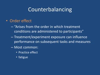 Counterbalancing
• Order effect
  – “Arises from the order in which treatment
    conditions are administered to participants”
  – Treatment/experiment exposure can influence
    performance on subsequent tasks and measures
  – Most common:
     • Practice effect
     • fatigue
 