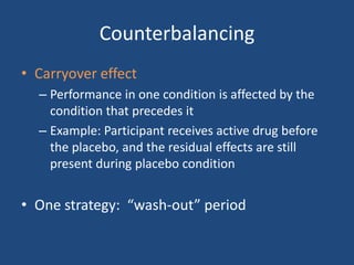 Counterbalancing
• Carryover effect
  – Performance in one condition is affected by the
    condition that precedes it
  – Example: Participant receives active drug before
    the placebo, and the residual effects are still
    present during placebo condition


• One strategy: “wash-out” period
 