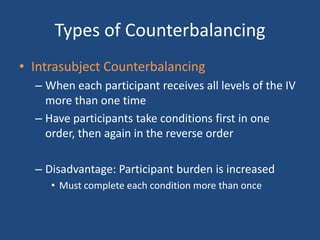 Types of Counterbalancing
• Intrasubject Counterbalancing
  – When each participant receives all levels of the IV
    more than one time
  – Have participants take conditions first in one
    order, then again in the reverse order

  – Disadvantage: Participant burden is increased
     • Must complete each condition more than once
 