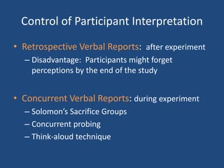Control of Participant Interpretation
• Retrospective Verbal Reports: after experiment
  – Disadvantage: Participants might forget
    perceptions by the end of the study


• Concurrent Verbal Reports: during experiment
  – Solomon’s Sacrifice Groups
  – Concurrent probing
  – Think-aloud technique
 