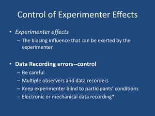 Control of Experimenter Effects
• Experimenter effects
  – The biasing influence that can be exerted by the
    experimenter


• Data Recording errors--control
  –   Be careful
  –   Multiple observers and data recorders
  –   Keep experimenter blind to participants’ conditions
  –   Electronic or mechanical data recording*
 