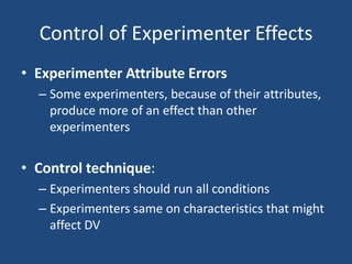 Control of Experimenter Effects
• Experimenter Attribute Errors
  – Some experimenters, because of their attributes,
    produce more of an effect than other
    experimenters


• Control technique:
  – Experimenters should run all conditions
  – Experimenters same on characteristics that might
    affect DV
 