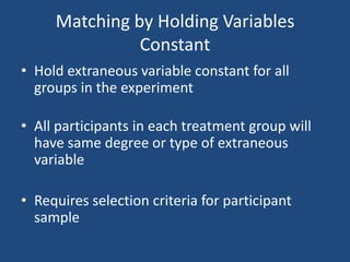 Matching by Holding Variables
               Constant
• Hold extraneous variable constant for all
  groups in the experiment

• All participants in each treatment group will
  have same degree or type of extraneous
  variable

• Requires selection criteria for participant
  sample
 