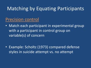 Matching by Equating Participants
Precision control
• Match each participant in experimental group
  with a participant in control group on
  variable(s) of concern

• Example: Scholtz (1973) compared defense
  styles in suicide attempt vs. no attempt
 