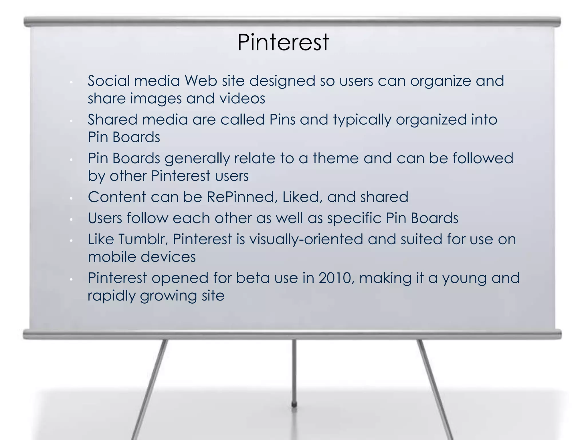 Pinterest
     •   Social media Web site designed so users can organize and
10
         share images and videos
     •   Shared media are called Pins and typically organized into
         Pin Boards
     •   Pin Boards generally relate to a theme and can be followed
         by other Pinterest users
     •   Content can be RePinned, Liked, and shared
     •   Users follow each other as well as specific Pin Boards
     •   Like Tumblr, Pinterest is visually-oriented and suited for use on
         mobile devices
     •   Pinterest opened for beta use in 2010, making it a young and
         rapidly growing site
 