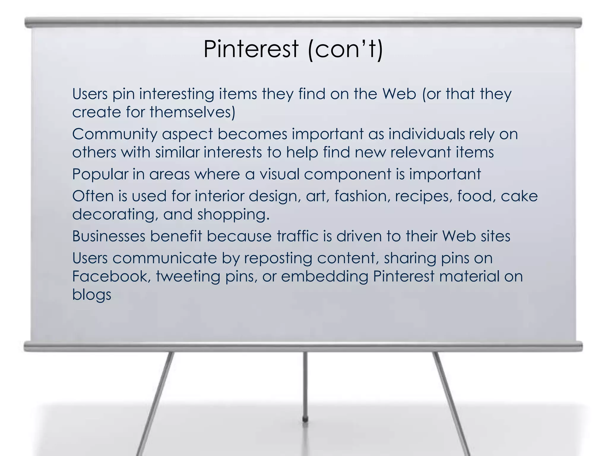 Pinterest (con‟t)
12   Users pin interesting items they find on the Web (or that they
     create for themselves)
     Community aspect becomes important as individuals rely on
     others with similar interests to help find new relevant items
     Popular in areas where a visual component is important
     Often is used for interior design, art, fashion, recipes, food, cake
     decorating, and shopping.
     Businesses benefit because traffic is driven to their Web sites
     Users communicate by reposting content, sharing pins on
     Facebook, tweeting pins, or embedding Pinterest material on
     blogs
 