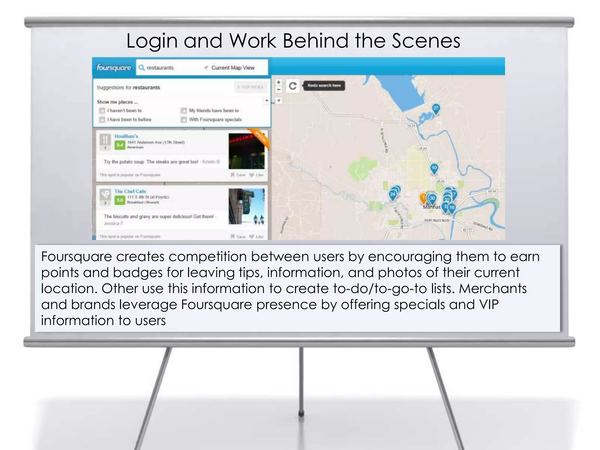 Login and Work Behind the Scenes




Foursquare creates competition between users by encouraging them to earn
points and badges for leaving tips, information, and photos of their current
location. Other use this information to create to-do/to-go-to lists. Merchants
and brands leverage Foursquare presence by offering specials and VIP
information to users
 