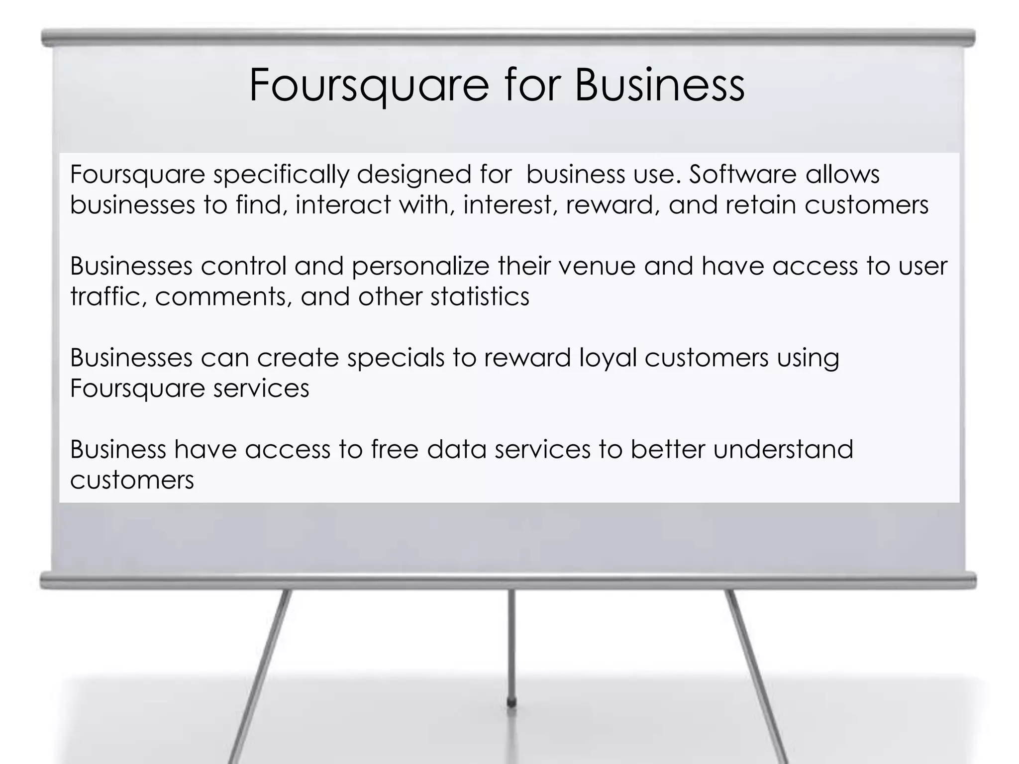 Foursquare for Business
Foursquare specifically designed for business use. Software allows
businesses to find, interact with, interest, reward, and retain customers

Businesses control and personalize their venue and have access to user
traffic, comments, and other statistics

Businesses can create specials to reward loyal customers using
Foursquare services

Business have access to free data services to better understand
customers
 