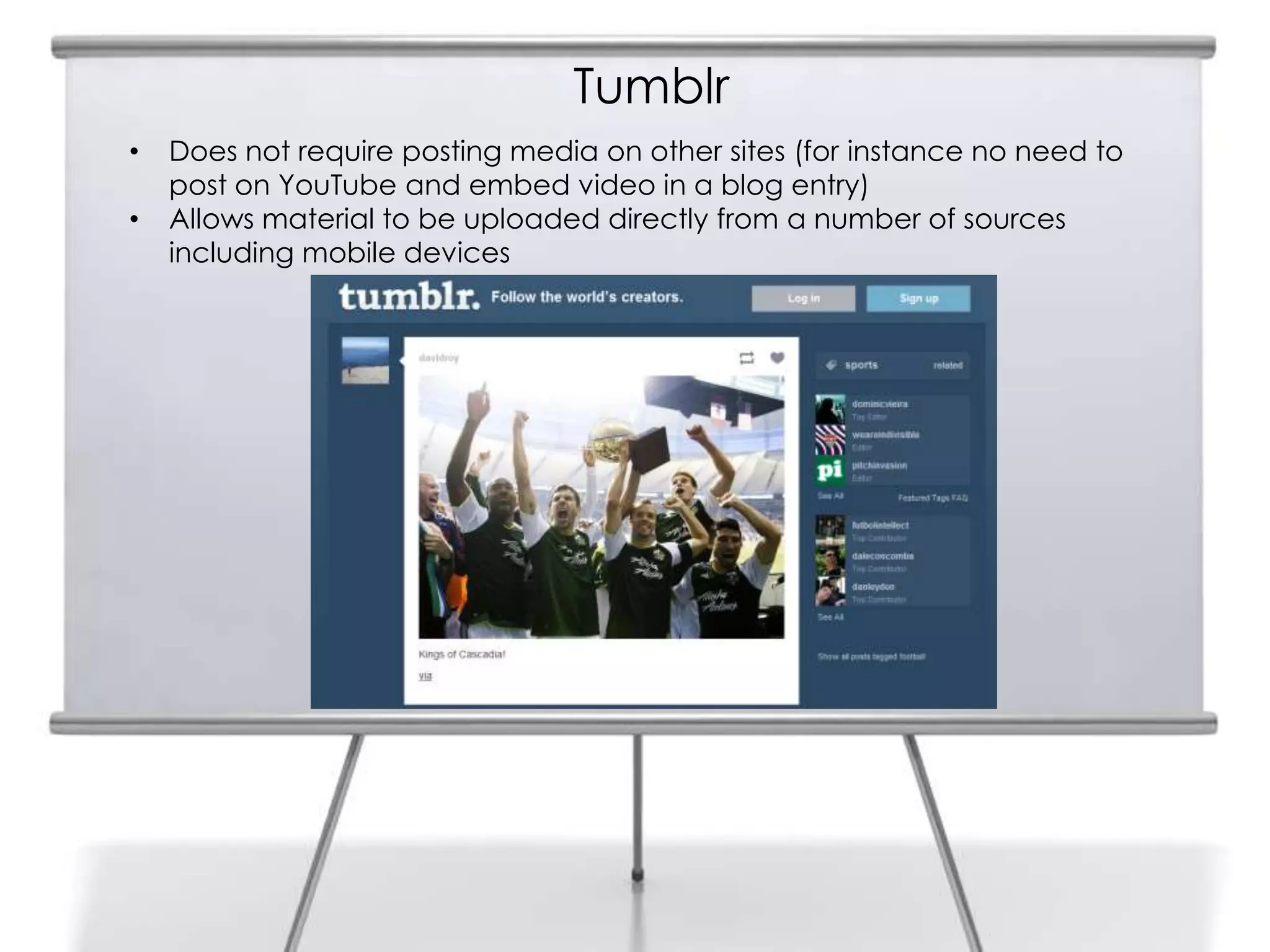 Tumblr
•   Does not require posting media on other sites (for instance no need to
    post on YouTube and embed video in a blog entry)
•   Allows material to be uploaded directly from a number of sources
    including mobile devices
 