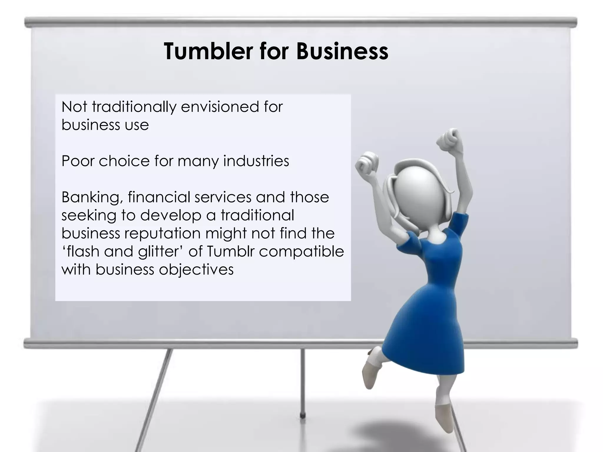 Tumbler for Business
6
    Not traditionally envisioned for
    business use

    Poor choice for many industries

    Banking, financial services and those
    seeking to develop a traditional
    business reputation might not find the
    „flash and glitter‟ of Tumblr compatible
    with business objectives
 