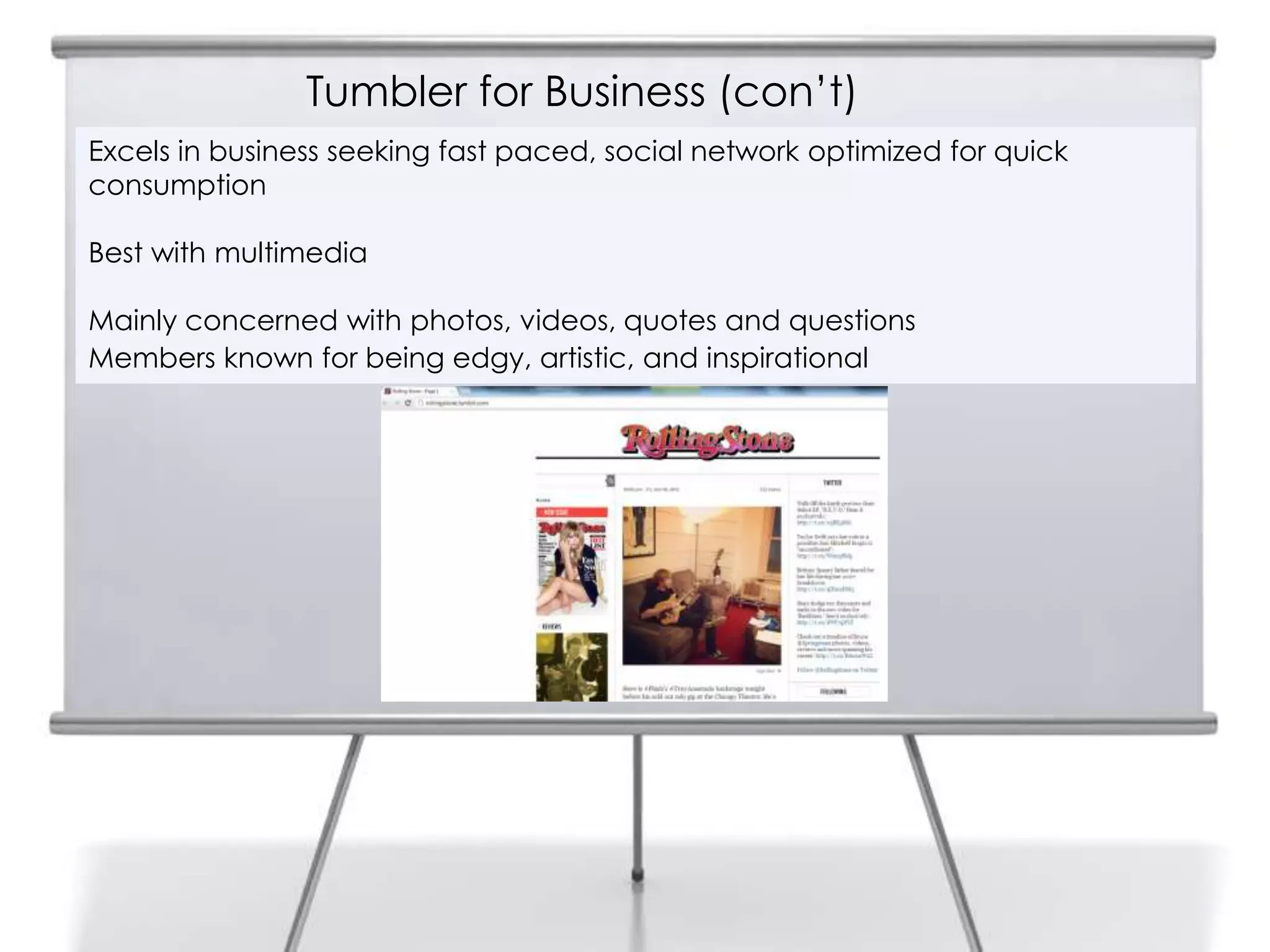 Tumbler for Business (con‟t)
  Excels in business seeking fast paced, social network optimized for quick
7 consumption

  Best with multimedia

  Mainly concerned with photos, videos, quotes and questions
  Members known for being edgy, artistic, and inspirational
 