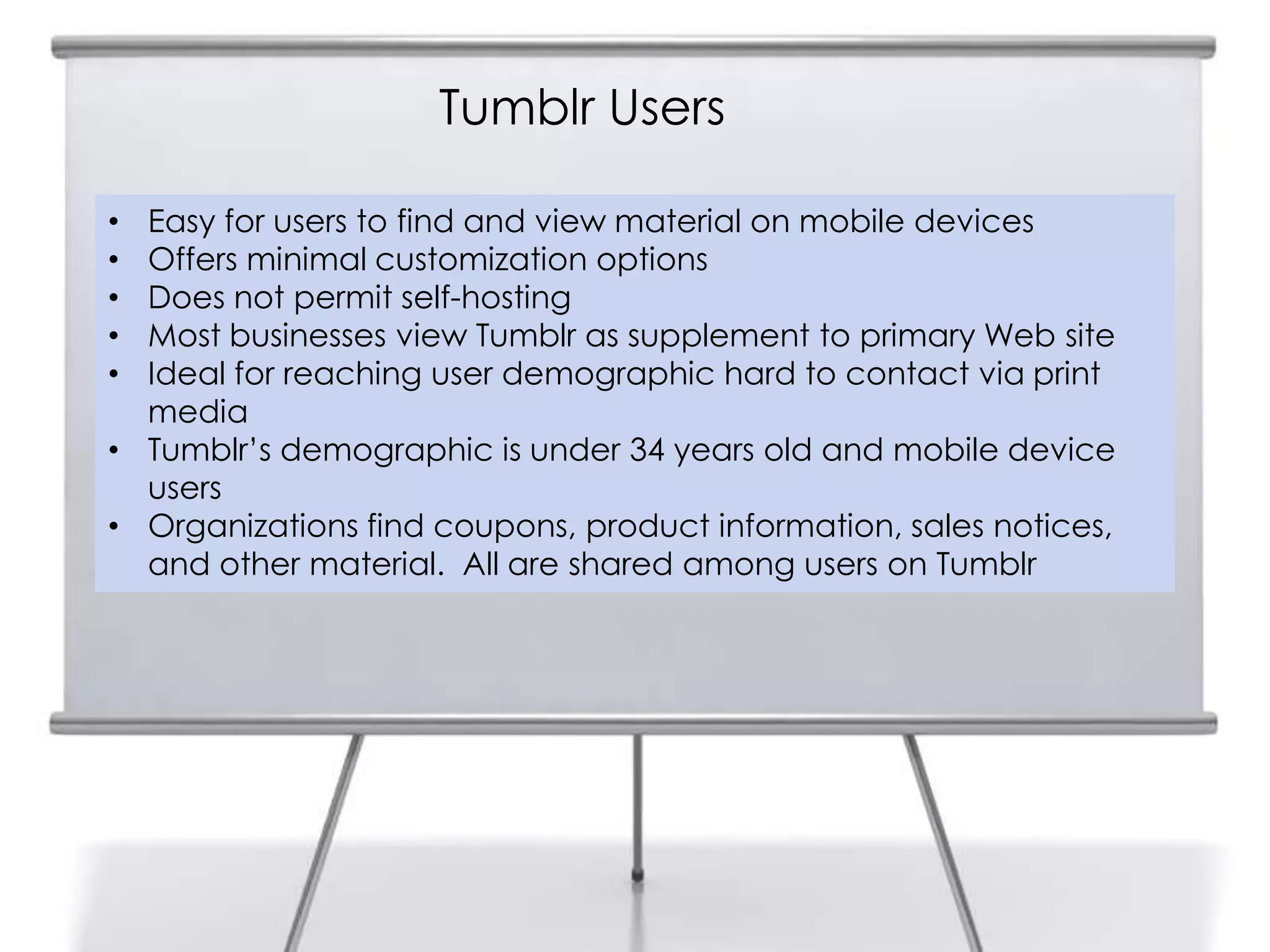 Tumblr Users
9
    • Easy for users to find and view material on mobile devices
    • Offers minimal customization options
    • Does not permit self-hosting
    • Most businesses view Tumblr as supplement to primary Web site
    • Ideal for reaching user demographic hard to contact via print
      media
    • Tumblr‟s demographic is under 34 years old and mobile device
      users
    • Organizations find coupons, product information, sales notices,
      and other material. All are shared among users on Tumblr
 