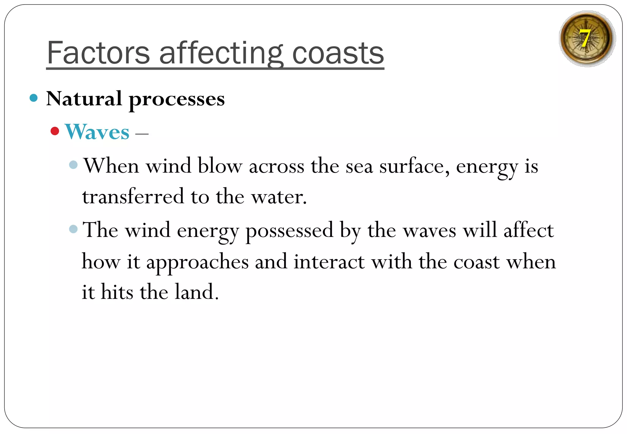 Factors affecting coasts
—  Natural processes
— Waves –
— When wind blow across the sea surface, energy is
transferred to the water.
— The wind energy possessed by the waves will affect
how it approaches and interact with the coast when
it hits the land.
7
 