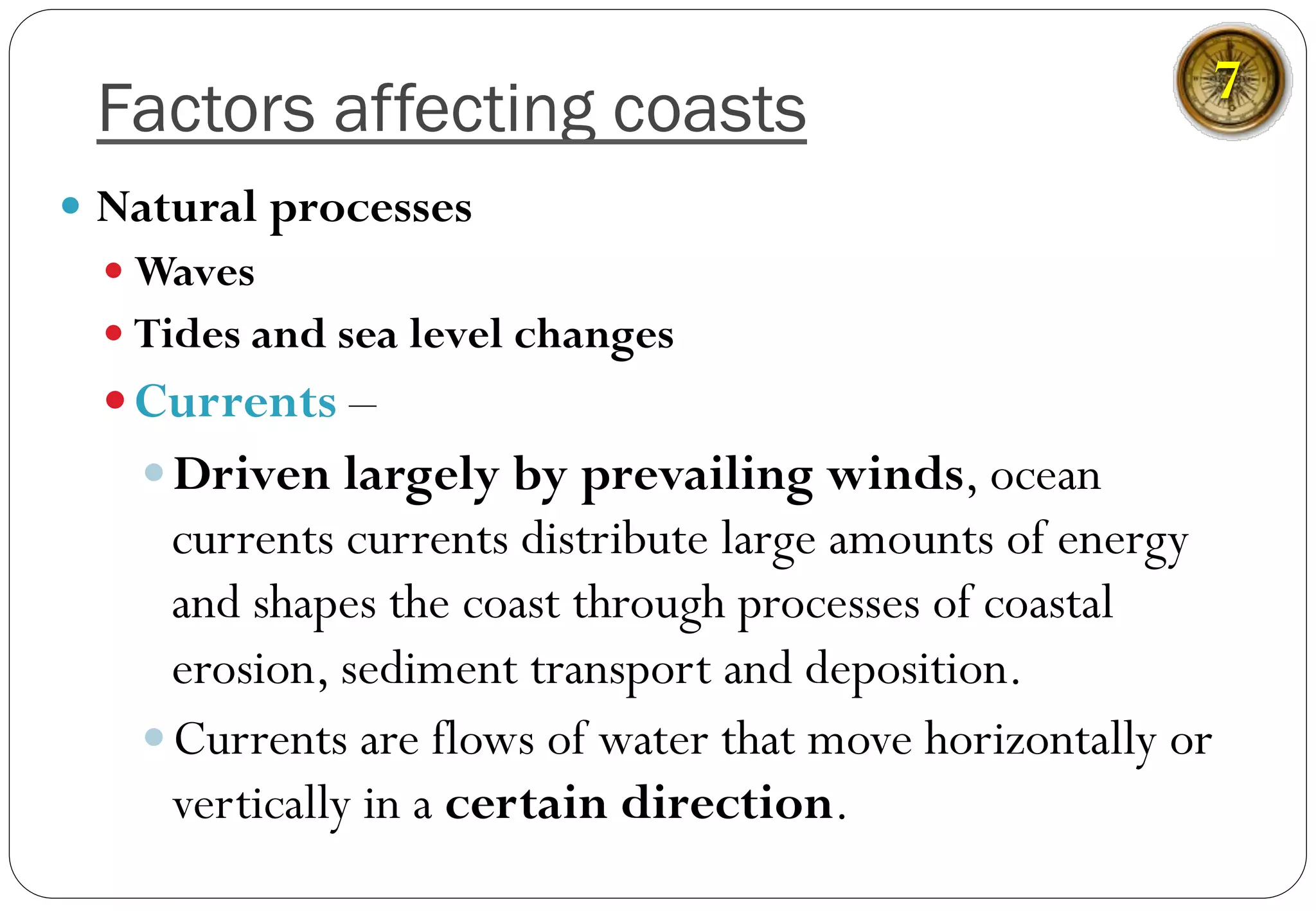 Factors affecting coasts
—  Natural processes
— Waves
— Tides and sea level changes
— Currents –
— Driven largely by prevailing winds, ocean
currents currents distribute large amounts of energy
and shapes the coast through processes of coastal
erosion, sediment transport and deposition.
— Currents are flows of water that move horizontally or
vertically in a certain direction.
7
 