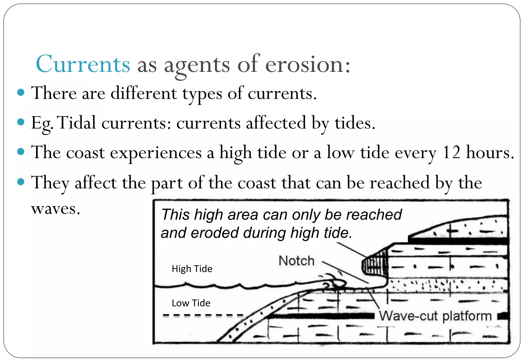 This high area can only be reached
and eroded during high tide.
Currents as agents of erosion:
— There are different types of currents.
— Eg.Tidal currents: currents affected by tides.
— The coast experiences a high tide or a low tide every 12 hours.
— They affect the part of the coast that can be reached by the
waves.
High	
  Tide	
  
Low	
  Tide	
  
 