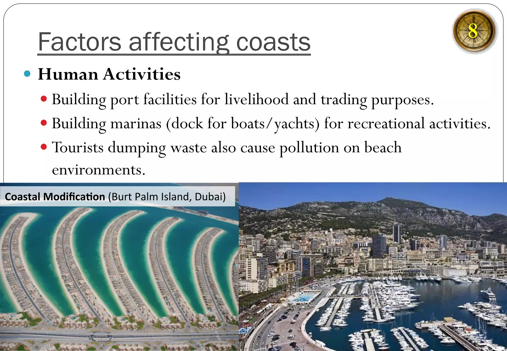 Factors affecting coasts
—  Human Activities
— Building port facilities for livelihood and trading purposes.
— Building marinas (dock for boats/yachts) for recreational activities.
— Tourists dumping waste also cause pollution on beach
environments.
Coastal	
  Modiﬁca-on	
  (Burt	
  Palm	
  Island,	
  Dubai)	
  
8
 