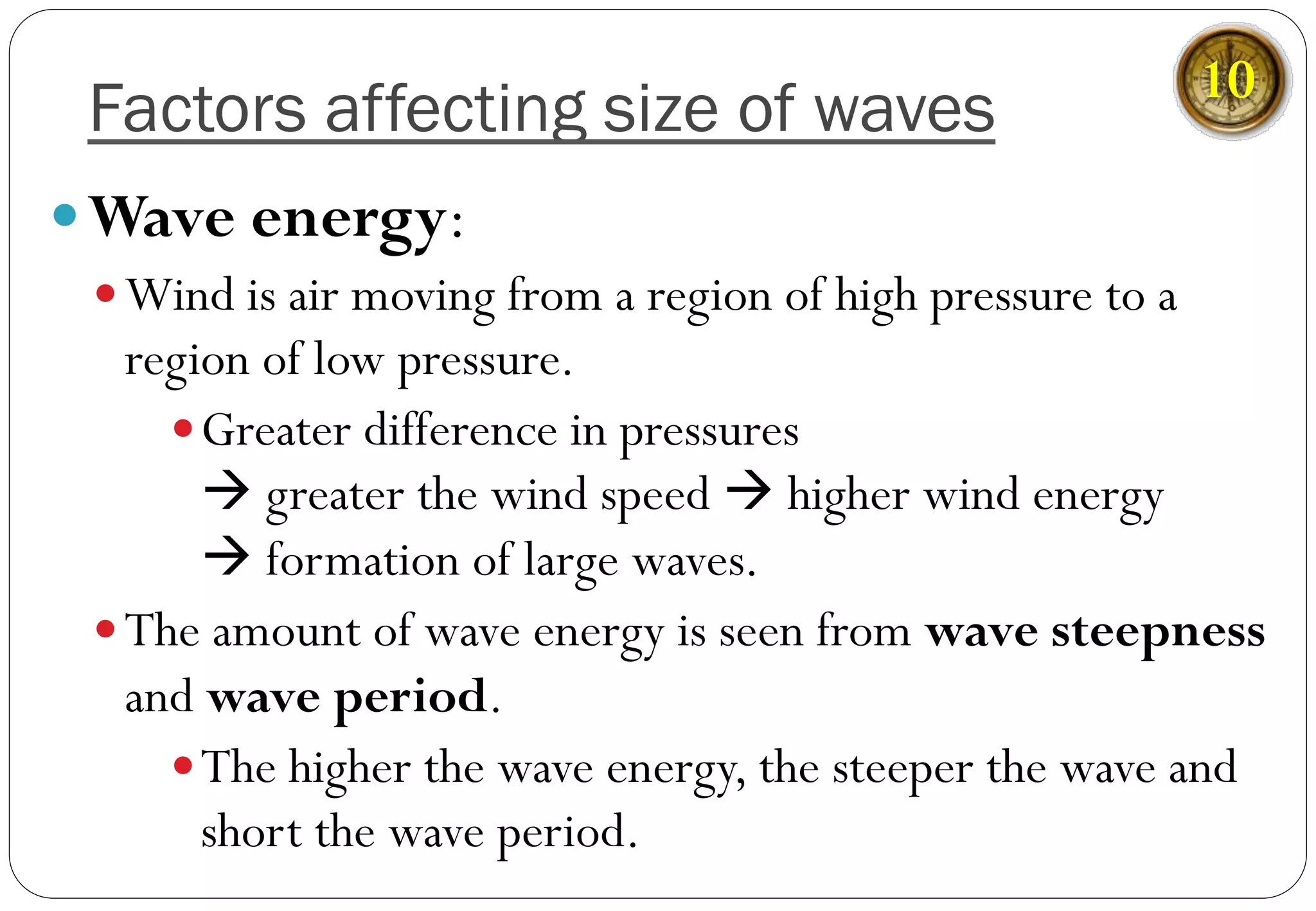 Factors affecting size of waves
— Wave energy:
— Wind is air moving from a region of high pressure to a
region of low pressure.
— Greater difference in pressures
à greater the wind speed à higher wind energy
à formation of large waves.
— The amount of wave energy is seen from wave steepness
and wave period.
— The higher the wave energy, the steeper the wave and
short the wave period.
10
 