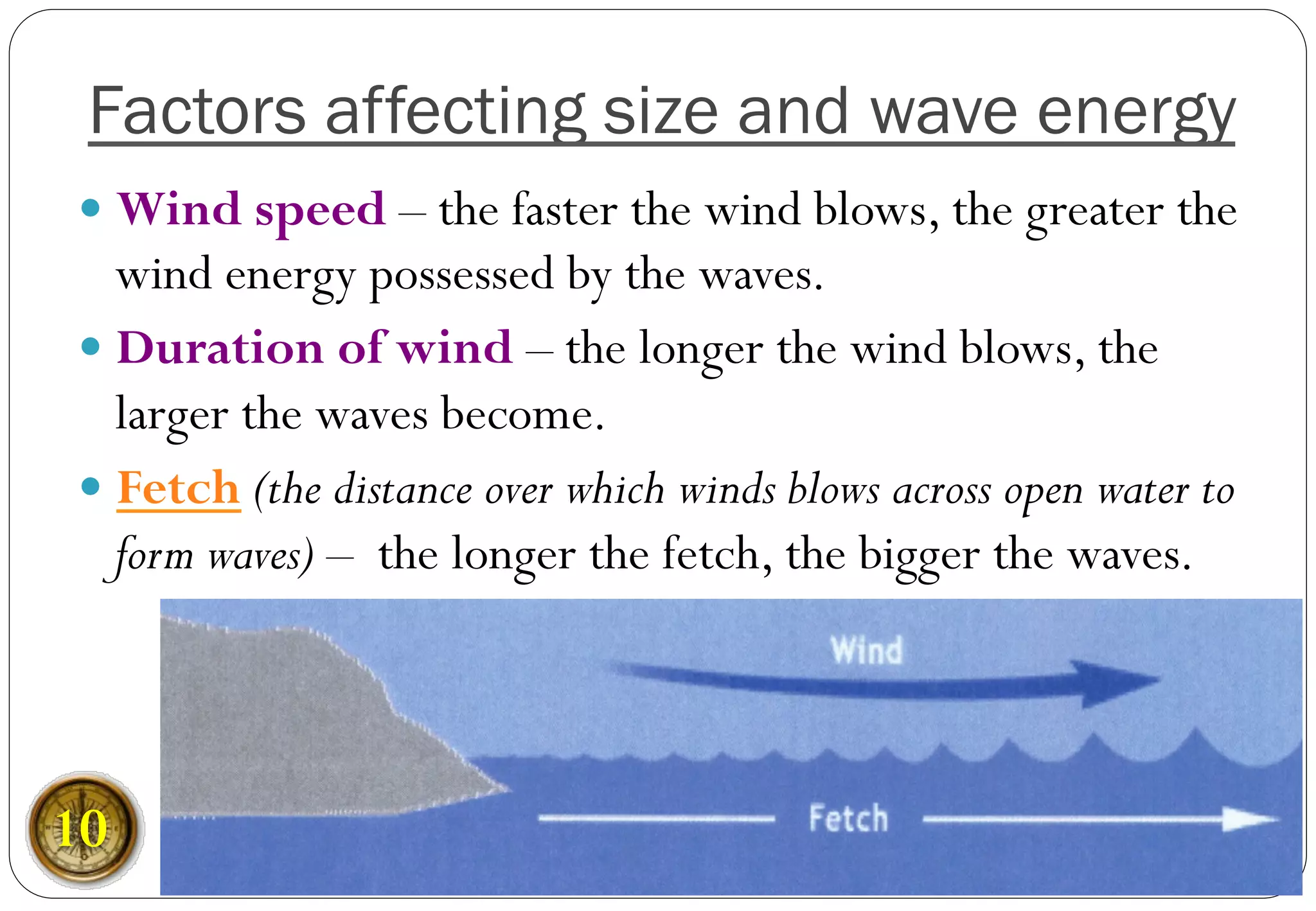 Factors affecting size and wave energy
— Wind speed – the faster the wind blows, the greater the
wind energy possessed by the waves.
— Duration of wind – the longer the wind blows, the
larger the waves become.
— Fetch (the distance over which winds blows across open water to
form waves) – the longer the fetch, the bigger the waves.
10
 