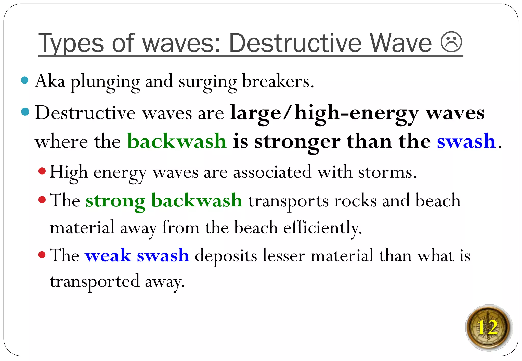 — Aka plunging and surging breakers.
— Destructive waves are large/high-energy waves
where the backwash is stronger than the swash.
— High energy waves are associated with storms.
— The strong backwash transports rocks and beach
material away from the beach efficiently.
— The weak swash deposits lesser material than what is
transported away.
Types of waves: Destructive Wave L
12
 