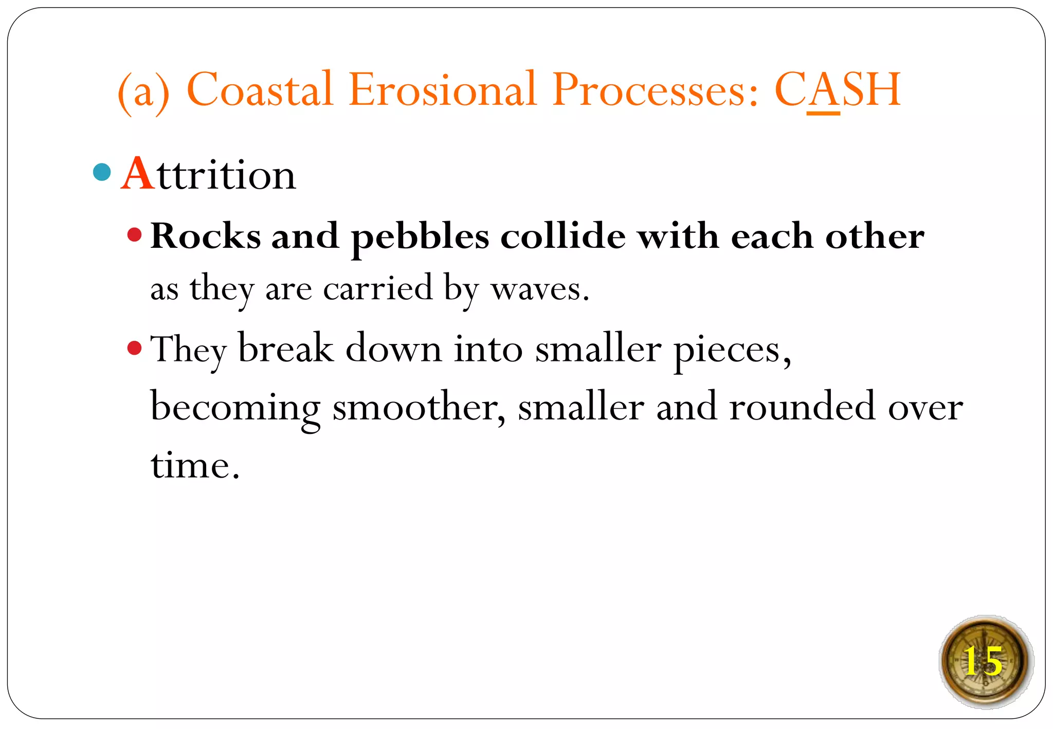 (a) Coastal Erosional Processes: CASH
— Attrition
— Rocks and pebbles collide with each other
as they are carried by waves.
— They break down into smaller pieces,
becoming smoother, smaller and rounded over
time.
15
 