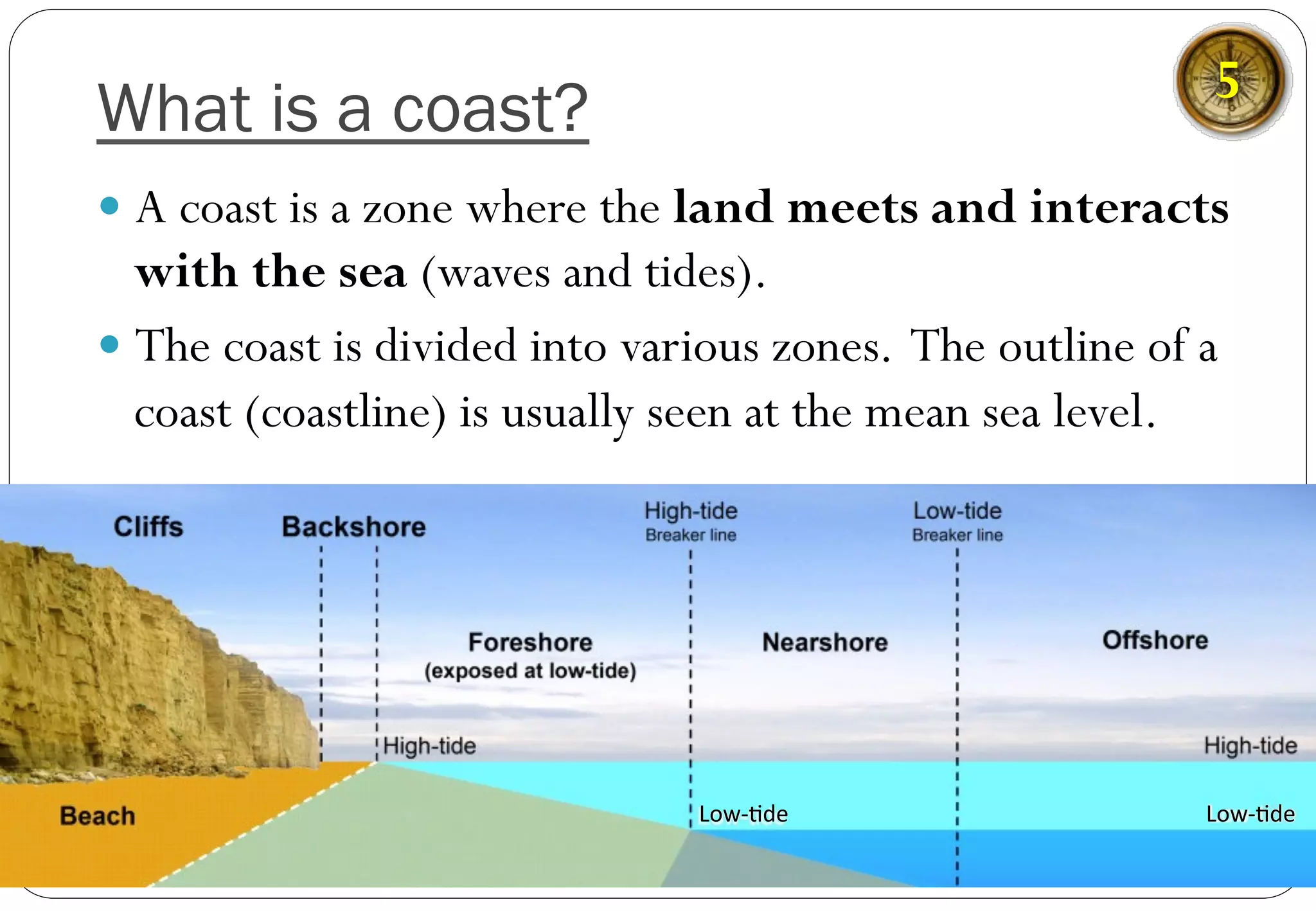 What is a coast?
— A coast is a zone where the land meets and interacts
with the sea (waves and tides).
— The coast is divided into various zones. The outline of a
coast (coastline) is usually seen at the mean sea level.
Low-­‐%de	
   Low-­‐%de	
  
5
 