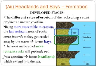 DEVELOPED STAGES:
• The different rates of erosion of the rocks along a coast
produce an uneven coastline.
• Being more susceptible to erosion,
the less resistant areas of rocks
curve inwards as they get eroded
away by the waves à forms bays.
• The areas made up of more
resistant rocks will protrude out
from coastline à forms headlands
which extend into the sea.
(Aii) Headlands and Bays – Formation
 