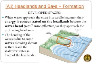 DEVELOPED STAGES:
— When waves approach the coast in a parallel manner, their
energy is concentrated on the headlands because the
waves bend (recall:wave refraction) as they approach the
protruding headlands.
— The bending of the
waves is due to some
waves slowing down
as they reach the
shallower water in
front of the headlands.
(Aii) Headlands and Bays – Formation
22
 