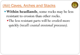 — Within headlands, some rocks may be less
resistant to erosion than other rocks.
— The less resistant parts will be eroded more
quickly (recall:coastal erosional processes).
(Aiii) Caves, Arches and Stacks 24
 