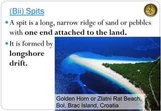 (Bii) Spits 28
— A spit is a long, narrow ridge of sand or pebbles
with one end attached to the land.
— It is formed by
longshore
drift.
Golden Horn or Zlatni Rat Beach,
Bol, Brac Island, Croatia
 