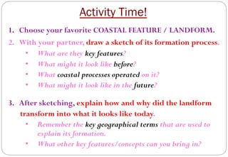Activity Time!
1.  Choose your favorite COASTAL FEATURE / LANDFORM.
2.  With your partner, draw a sketch of its formation process.
•  What are they key features?
•  What might it look like before?
•  What coastal processes operated on it?
•  What might it look like in the future?
3.  After sketching, explain how and why did the landform
transform into what it looks like today.
•  Remember the key geographical terms that are used to
explain its formation.
•  What other key features/concepts can you bring in?
 