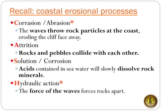 Recall: coastal erosional processes
— Corrasion /Abrasion*
— The waves throw rock particles at the coast,
eroding the cliff face away.
— Attrition
— Rocks and pebbles collide with each other.
— Solution / Corrosion
— Acids contained in sea water will slowly dissolve rock
minerals.
— Hydraulic action*
— The force of the waves forces rocks apart.
15
 