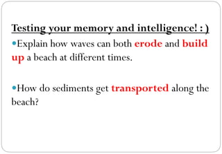 Testing your memory and intelligence! : )
— Explain how waves can both erode and build
up a beach at different times.
— How do sediments get transported along the
beach?
 