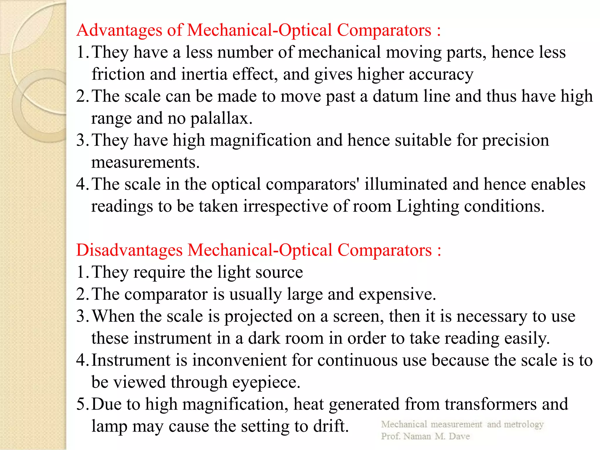 Advantages of Mechanical-Optical Comparators :
1.They have a less number of mechanical moving parts, hence less
friction and inertia effect, and gives higher accuracy
2.The scale can be made to move past a datum line and thus have high
range and no palallax.
3.They have high magnification and hence suitable for precision
measurements.
4.The scale in the optical comparators' illuminated and hence enables
readings to be taken irrespective of room Lighting conditions.
Disadvantages Mechanical-Optical Comparators :
1.They require the light source
2.The comparator is usually large and expensive.
3.When the scale is projected on a screen, then it is necessary to use
these instrument in a dark room in order to take reading easily.
4.Instrument is inconvenient for continuous use because the scale is to
be viewed through eyepiece.
5.Due to high magnification, heat generated from transformers and
lamp may cause the setting to drift.
 