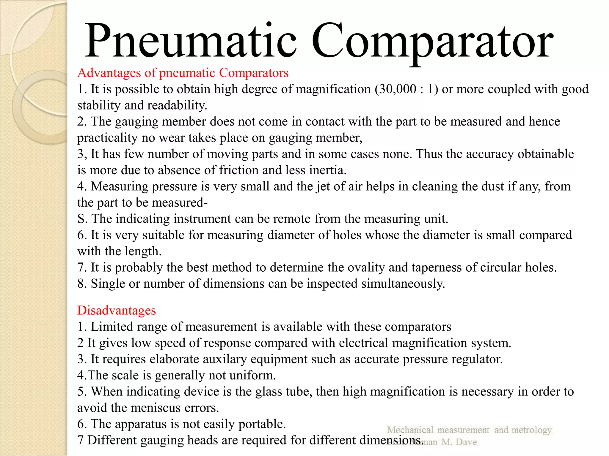 Pneumatic ComparatorAdvantages of pneumatic Comparators
1. It is possible to obtain high degree of magnification (30,000 : 1) or more coupled with good
stability and readability.
2. The gauging member does not come in contact with the part to be measured and hence
practicality no wear takes place on gauging member,
3, It has few number of moving parts and in some cases none. Thus the accuracy obtainable
is more due to absence of friction and less inertia.
4. Measuring pressure is very small and the jet of air helps in cleaning the dust if any, from
the part to be measured-
S. The indicating instrument can be remote from the measuring unit.
6. It is very suitable for measuring diameter of holes whose the diameter is small compared
with the length.
7. It is probably the best method to determine the ovality and taperness of circular holes.
8. Single or number of dimensions can be inspected simultaneously.
Disadvantages
1. Limited range of measurement is available with these comparators
2 It gives low speed of response compared with electrical magnification system.
3. It requires elaborate auxilary equipment such as accurate pressure regulator.
4.The scale is generally not uniform.
5. When indicating device is the glass tube, then high magnification is necessary in order to
avoid the meniscus errors.
6. The apparatus is not easily portable.
7 Different gauging heads are required for different dimensions.
 
