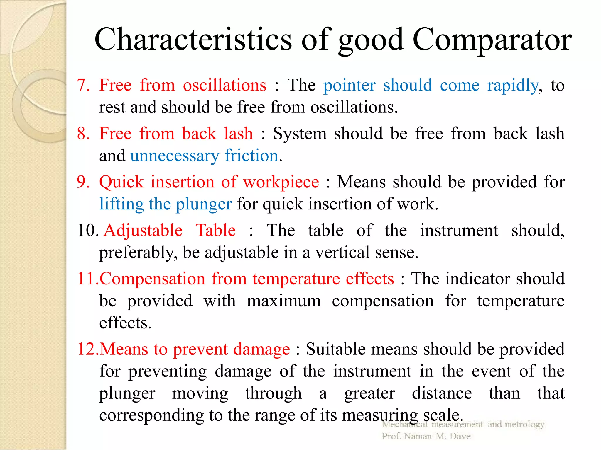 Characteristics of good Comparator
7. Free from oscillations : The pointer should come rapidly, to
rest and should be free from oscillations.
8. Free from back lash : System should be free from back lash
and unnecessary friction.
9. Quick insertion of workpiece : Means should be provided for
lifting the plunger for quick insertion of work.
10. Adjustable Table : The table of the instrument should,
preferably, be adjustable in a vertical sense.
11.Compensation from temperature effects : The indicator should
be provided with maximum compensation for temperature
effects.
12.Means to prevent damage : Suitable means should be provided
for preventing damage of the instrument in the event of the
plunger moving through a greater distance than that
corresponding to the range of its measuring scale.
 