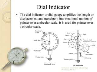 Dial Indicator
• The dial indicator or dial gauge amplifies the length or
displacement and translate it into rotational motion of
pointer over a circular scale. It is used for pointer over
a circular scale.
 