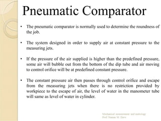 Pneumatic Comparator
• The pneumatic comparator is normally used to determine the roundness of
the job.
• The system designed in order to supply air at constant pressure to the
measuring jets.
• If the pressure of the air supplied is higher than the predefined pressure,
some air will bubble out from the bottom of the dip tube and air moving
to control orifice will be at predefined constant pressure.
• The constant pressure air then passes through control orifice and escape
from the rneasuring jets when there is no restriction provided by
workpiece to the escape of air, the level of water in the manometer tube
will same as level of water in cylinder.
 