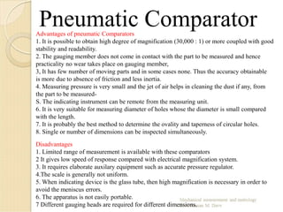 Pneumatic ComparatorAdvantages of pneumatic Comparators
1. It is possible to obtain high degree of magnification (30,000 : 1) or more coupled with good
stability and readability.
2. The gauging member does not come in contact with the part to be measured and hence
practicality no wear takes place on gauging member,
3, It has few number of moving parts and in some cases none. Thus the accuracy obtainable
is more due to absence of friction and less inertia.
4. Measuring pressure is very small and the jet of air helps in cleaning the dust if any, from
the part to be measured-
S. The indicating instrument can be remote from the measuring unit.
6. It is very suitable for measuring diameter of holes whose the diameter is small compared
with the length.
7. It is probably the best method to determine the ovality and taperness of circular holes.
8. Single or number of dimensions can be inspected simultaneously.
Disadvantages
1. Limited range of measurement is available with these comparators
2 It gives low speed of response compared with electrical magnification system.
3. It requires elaborate auxilary equipment such as accurate pressure regulator.
4.The scale is generally not uniform.
5. When indicating device is the glass tube, then high magnification is necessary in order to
avoid the meniscus errors.
6. The apparatus is not easily portable.
7 Different gauging heads are required for different dimensions.
 