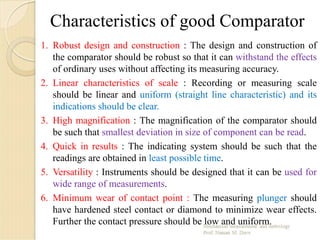 Characteristics of good Comparator
1. Robust design and construction : The design and construction of
the comparator should be robust so that it can withstand the effects
of ordinary uses without affecting its measuring accuracy.
2. Linear characteristics of scale : Recording or measuring scale
should be linear and uniform (straight line characteristic) and its
indications should be clear.
3. High magnification : The magnification of the comparator should
be such that smallest deviation in size of component can be read.
4. Quick in results : The indicating system should be such that the
readings are obtained in least possible time.
5. Versatility : Instruments should be designed that it can be used for
wide range of measurements.
6. Minimum wear of contact point : The measuring plunger should
have hardened steel contact or diamond to minimize wear effects.
Further the contact pressure should be low and uniform.
 