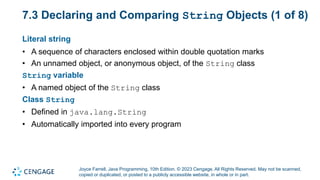 Joyce Farrell, Java Programming, 10th Edition. © 2023 Cengage. All Rights Reserved. May not be scanned,
copied or duplicated, or posted to a publicly accessible website, in whole or in part.
7.3 Declaring and Comparing String Objects (1 of 8)
Literal string
• A sequence of characters enclosed within double quotation marks
• An unnamed object, or anonymous object, of the String class
String variable
• A named object of the String class
Class String
• Defined in java.lang.String
• Automatically imported into every program
 