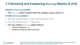 Joyce Farrell, Java Programming, 10th Edition. © 2023 Cengage. All Rights Reserved. May not be scanned,
copied or duplicated, or posted to a publicly accessible website, in whole or in part.
7.3 Declaring and Comparing String Objects (2 of 8)
Declare a String variable
• The String itself is distinct from the variable used to refer to it
Create a String object
• String aGreeting = new String("Hello");
• String aGreeting = "Hello";
• You can create a String object without:
• Using the keyword new
• Explicitly calling the class constructor
 
