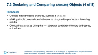 Joyce Farrell, Java Programming, 10th Edition. © 2023 Cengage. All Rights Reserved. May not be scanned,
copied or duplicated, or posted to a publicly accessible website, in whole or in part.
7.3 Declaring and Comparing String Objects (4 of 8)
Immutable
• Objects that cannot be changed, such as a String
• Making simple comparisons between Strings often produces misleading
results
• Comparing Strings using the == operator compares memory addresses,
not values
 