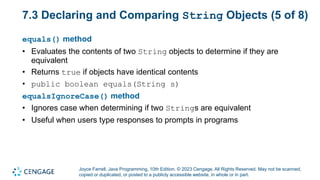 Joyce Farrell, Java Programming, 10th Edition. © 2023 Cengage. All Rights Reserved. May not be scanned,
copied or duplicated, or posted to a publicly accessible website, in whole or in part.
7.3 Declaring and Comparing String Objects (5 of 8)
equals() method
• Evaluates the contents of two String objects to determine if they are
equivalent
• Returns true if objects have identical contents
• public boolean equals(String s)
equalsIgnoreCase() method
• Ignores case when determining if two Strings are equivalent
• Useful when users type responses to prompts in programs
 