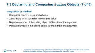 Joyce Farrell, Java Programming, 10th Edition. © 2023 Cengage. All Rights Reserved. May not be scanned,
copied or duplicated, or posted to a publicly accessible website, in whole or in part.
7.3 Declaring and Comparing String Objects (7 of 8)
compareTo() method
• Compares two Strings and returns:
• Zero: If two Strings refer to the same value
• Negative number: If the calling object is “less than” the argument
• Positive number: If the calling object is “more than” the argument
 