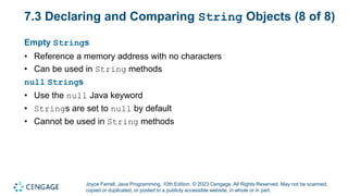 Joyce Farrell, Java Programming, 10th Edition. © 2023 Cengage. All Rights Reserved. May not be scanned,
copied or duplicated, or posted to a publicly accessible website, in whole or in part.
7.3 Declaring and Comparing String Objects (8 of 8)
Empty Strings
• Reference a memory address with no characters
• Can be used in String methods
null Strings
• Use the null Java keyword
• Strings are set to null by default
• Cannot be used in String methods
 