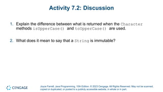 Joyce Farrell, Java Programming, 10th Edition. © 2023 Cengage. All Rights Reserved. May not be scanned,
copied or duplicated, or posted to a publicly accessible website, in whole or in part.
Activity 7.2: Discussion
1. Explain the difference between what is returned when the Character
methods isUpperCase() and toUpperCase() are used.
2. What does it mean to say that a String is immutable?
 