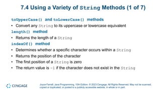 Joyce Farrell, Java Programming, 10th Edition. © 2023 Cengage. All Rights Reserved. May not be scanned,
copied or duplicated, or posted to a publicly accessible website, in whole or in part.
7.4 Using a Variety of String Methods (1 of 7)
toUpperCase() and toLowerCase() methods
• Convert any String to its uppercase or lowercase equivalent
length() method
• Returns the length of a String
indexOf() method
• Determines whether a specific character occurs within a String
• Returns the position of the character
• The first position of a String is zero
• The return value is –1 if the character does not exist in the String
 